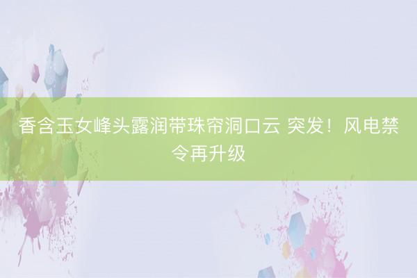 香含玉女峰头露润带珠帘洞口云 突发！风电禁令再升级