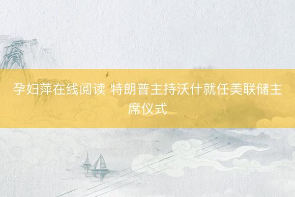 孕妇萍在线阅读 特朗普主持沃什就任美联储主席仪式