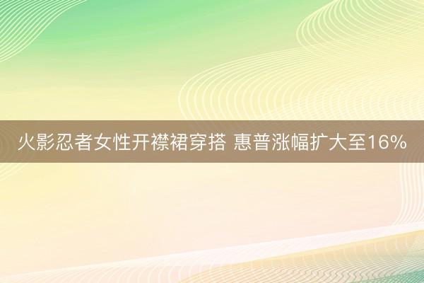火影忍者女性开襟裙穿搭 惠普涨幅扩大至16%