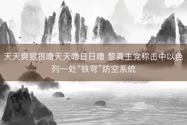 天天爽狠狠噜天天噜日日噜 黎真主党称击中以色列一处“铁穹”防空系统
