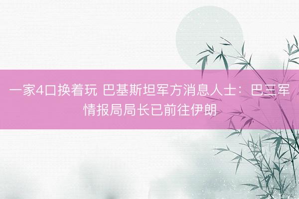 一家4口换着玩 巴基斯坦军方消息人士：巴三军情报局局长已前往伊朗