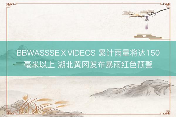 BBWASSSEⅩVIDEOS 累计雨量将达150毫米以上 湖北黄冈发布暴雨红色预警