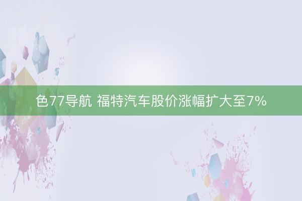 色77导航 福特汽车股价涨幅扩大至7%