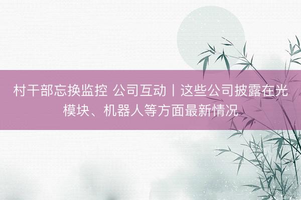 村干部忘换监控 公司互动丨这些公司披露在光模块、机器人等方面最新情况
