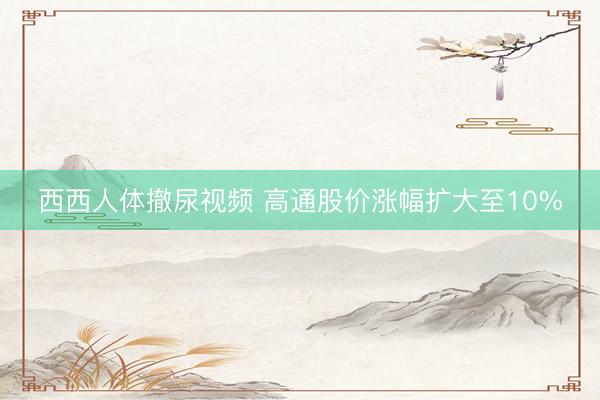 西西人体撤尿视频 高通股价涨幅扩大至10%