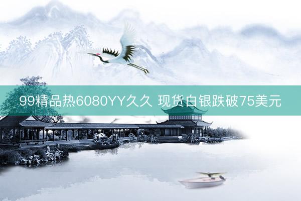 99精品热6080YY久久 现货白银跌破75美元