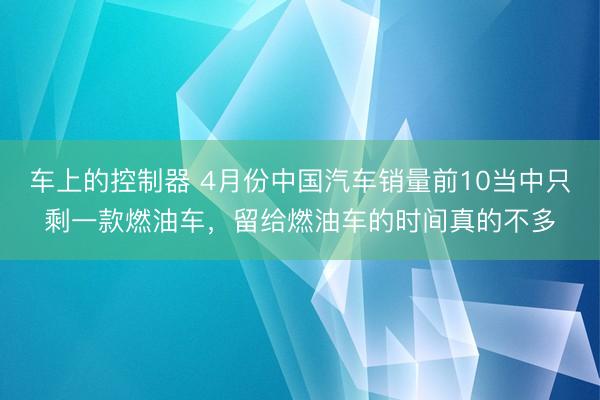 车上的控制器 4月份中国汽车销量前10当中只剩一款燃油车，留给燃油车的时间真的不多