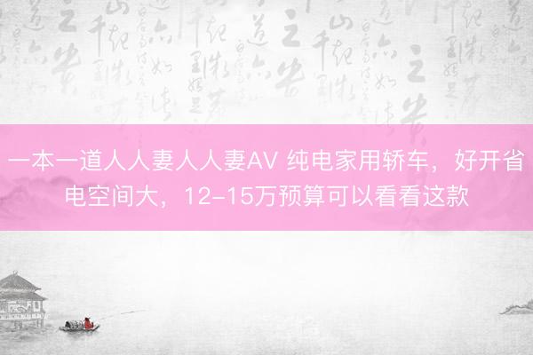 一本一道人人妻人人妻ΑV 纯电家用轿车，好开省电空间大，12-15万预算可以看看这款