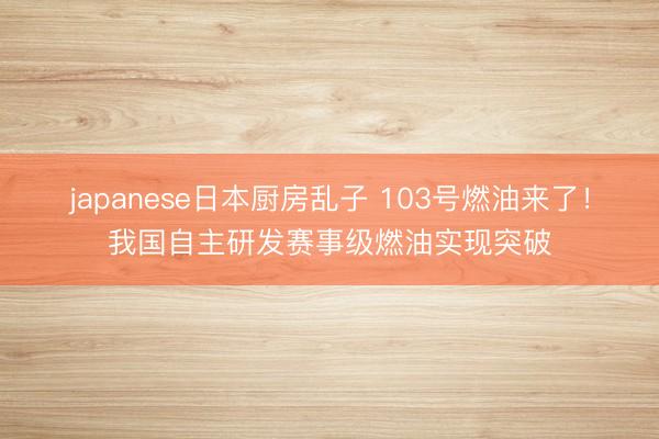 japanese日本厨房乱子 103号燃油来了！我国自主研发赛事级燃油实现突破