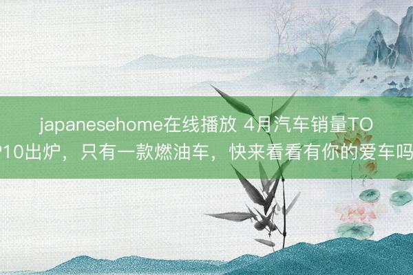 japanesehome在线播放 4月汽车销量TOP10出炉，只有一款燃油车，快来看看有你的爱车吗？
