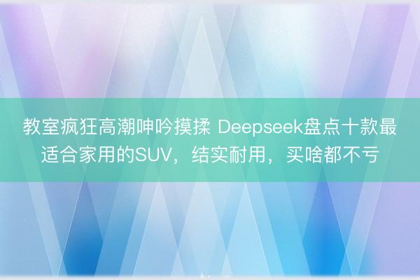 教室疯狂高潮呻吟摸揉 Deepseek盘点十款最适合家用的SUV，结实耐用，买啥都不亏