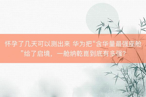 怀孕了几天可以测出来 华为把“含华量最强座舱”给了启境，一舱纳乾崑到底有多强？