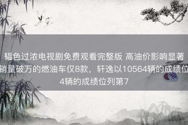 韫色过浓电视剧免费观看完整版 高油价影响显著！4月销量破万的燃油车仅8款，轩逸以10564辆的成绩位列第7