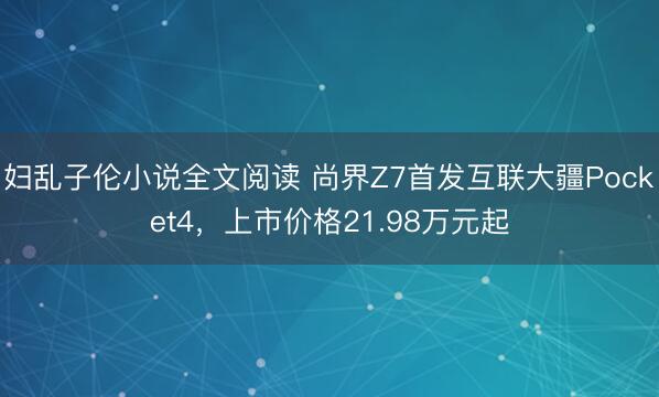 妇乱子伦小说全文阅读 尚界Z7首发互联大疆Pocket4，<a href=