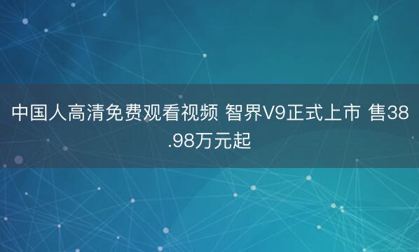中国人高清免费观看视频 智界V9正式上市 售38.98万元起