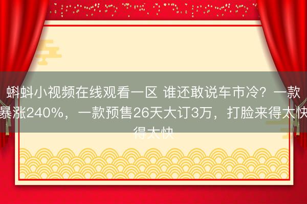 蝌蚪小视频在线观看一区 谁还敢说车市冷？一款暴涨240%，一款预售26天大订3万，打脸来得太快