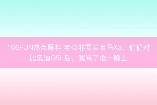 166FUN热点黑料 老公非要买宝马X3，偷偷对比奥迪Q5L后，我骂了他一晚上
