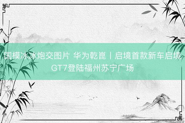 国模冰冰炮交图片 华为乾崑丨启境首款新车启境GT7登陆福州苏宁广场