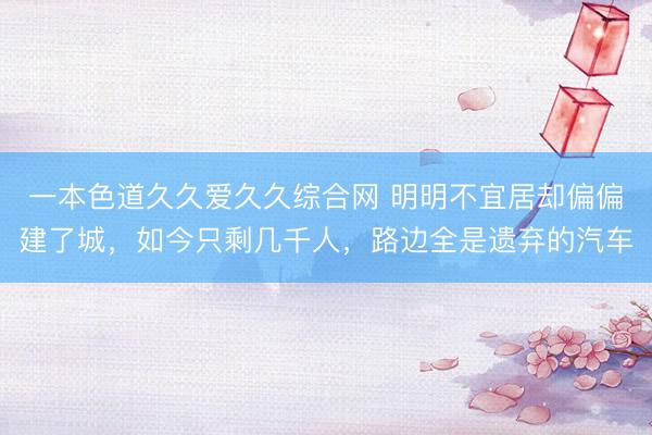 一本色道久久爱久久综合网 明明不宜居却偏偏建了城，如今只剩几千人，路边全是遗弃的汽车