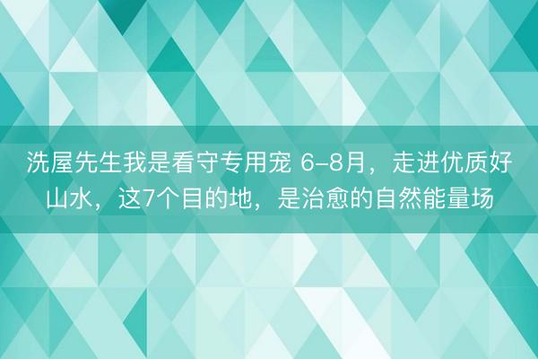 洗屋先生我是看守专用宠 6-8月，走进优质好山水，这7个目的地，是治愈的自然能量场