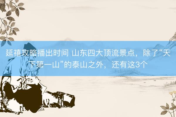 延禧攻略播出时间 山东四大顶流景点，除了“天下第一山”的泰山之外，还有这3个