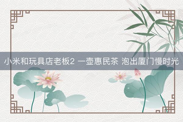 小米和玩具店老板2 一壶惠民茶 泡出厦门慢时光