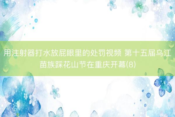 用注射器打水放屁眼里的处罚视频 第十五届乌江苗族踩花山节在重庆开幕(8)