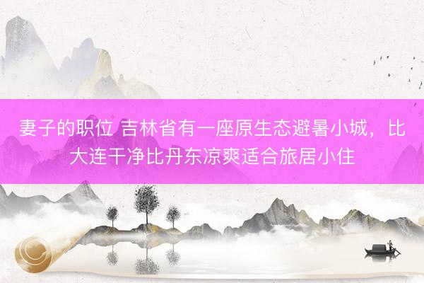 妻子的职位 吉林省有一座原生态避暑小城，比大连干净比丹东凉爽适合旅居小住