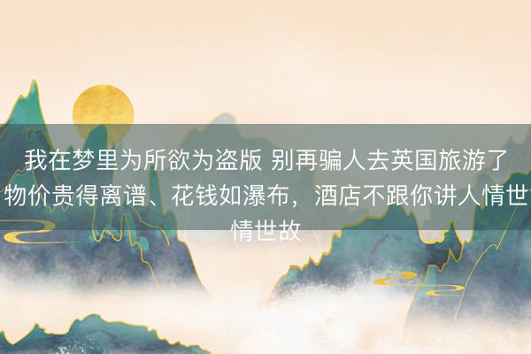 我在梦里为所欲为盗版 别再骗人去英国旅游了，物价贵得离谱、花钱如瀑布，酒店不跟你讲人情世故
