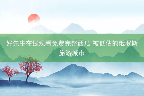 好先生在线观看免费完整西瓜 被低估的俄罗斯旅游城市
