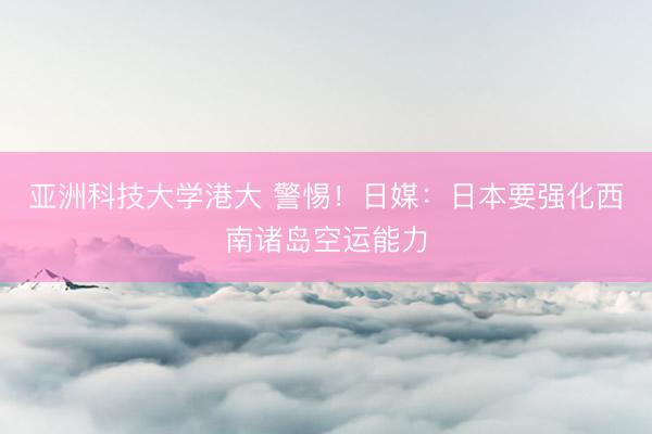 亚洲科技大学港大 警惕！日媒：日本要强化西南诸岛空运能力