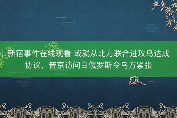 新宿事件在线观看 或就从北方联合进攻乌达成协议，普京访问白俄罗斯令乌方紧张