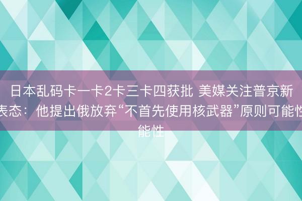 日本乱码卡一卡2卡三卡四获批 美媒关注普京新表态：他提出俄放弃“不首先使用核武器”原则可能性