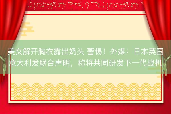 美女解开胸衣露出奶头 警惕！外媒：日本英国意大利发联合声明，称将共同研发下一代战机