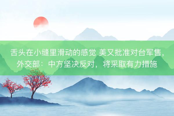 舌头在小缝里滑动的感觉 美又批准对台军售，外交部：中方坚决反对，将采取有力措施