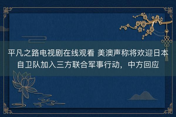 平凡之路电视剧在线观看 美澳声称将欢迎日本自卫队加入三方联合军事行动，中方回应