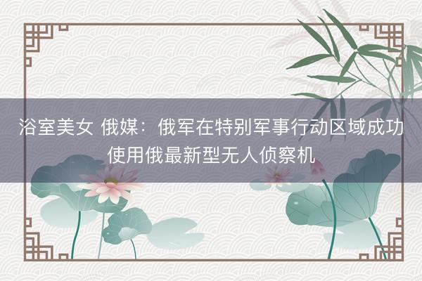 浴室美女 俄媒：俄军在特别军事行动区域成功使用俄最新型无人侦察机