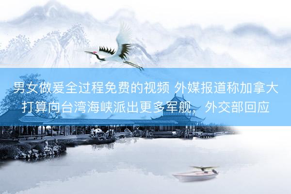 男女做爰全过程免费的视频 外媒报道称加拿大打算向台湾海峡派出更多军舰，外交部回应