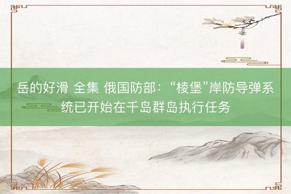 岳的好滑 全集 俄国防部：“棱堡”岸防导弹系统已开始在千岛群岛执行任务