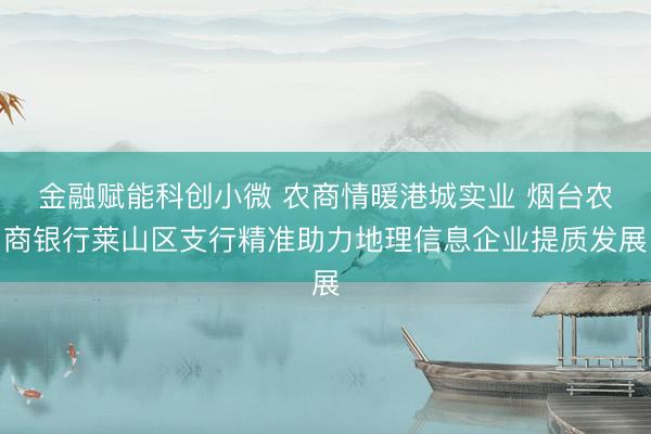金融赋能科创小微 农商情暖港城实业 烟台农商银行莱山区支行精准助力地理信息企业提质发展