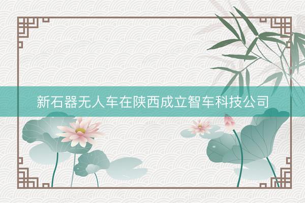 新石器无人车在陕西成立智车科技公司