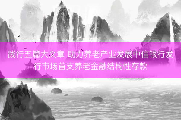 践行五篇大文章 助力养老产业发展中信银行发行市场首支养老金融结构性存款