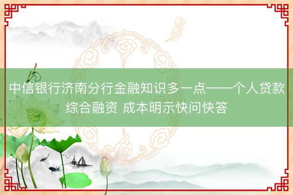 中信银行济南分行金融知识多一点——个人贷款综合融资 成本明示快问快答