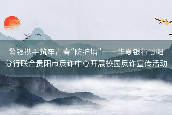 警银携手筑牢青春“防护墙”——华夏银行贵阳分行联合贵阳市反诈中心开展校园反诈宣传活动