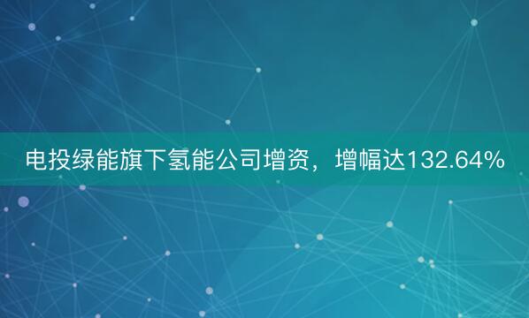 电投绿能旗下氢能公司增资，增幅达132.64%