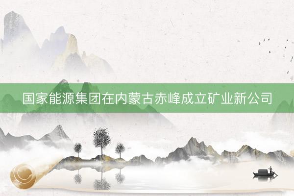 国家能源集团在内蒙古赤峰成立矿业新公司