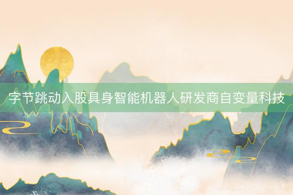 字节跳动入股具身智能机器人研发商自变量科技