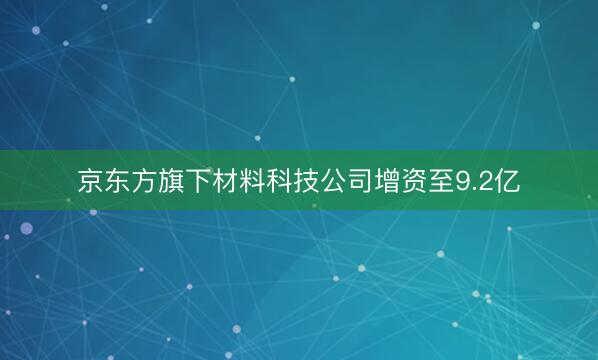 京东方旗下材料科技公司增资至9.2亿