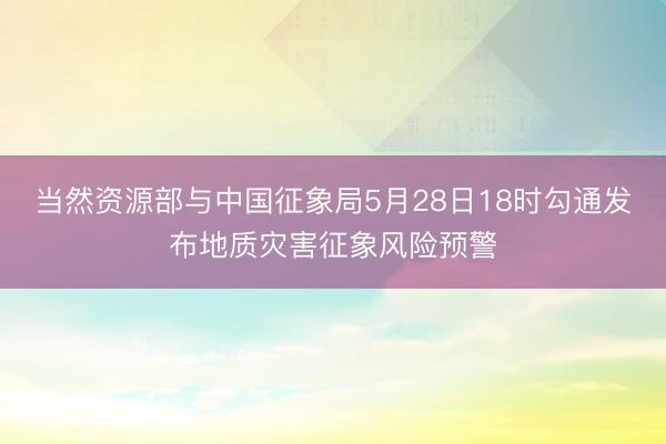 当然资源部与中国征象局5月28日18时勾通发布地质灾害征象风险预警