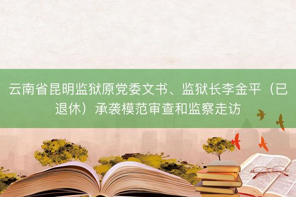 云南省昆明监狱原党委文书、监狱长李金平（已退休）承袭模范审查和监察走访